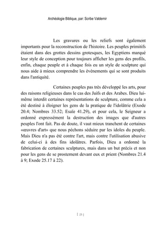 Archéologie Biblique, par: Scribe Valdemir
Les gravures ou les reliefs sont également
importants pour la reconstruction de l'histoire. Les peuples primitifs
étaient dans des grottes dessins grotesques, les Egyptiens marqué
leur style de conception pour toujours afficher les gens des profils,
enfin, chaque peuple et à chaque fois eu un style de sculpture qui
nous aide à mieux comprendre les événements qui se sont produits
dans l'antiquité.
Certaines peuples pas très développé les arts, pour
des raisons religieuses dans le cas des Juifs et des Arabes. Dieu lui-
même interdit certaines représentations de sculpture, comme cela a
été destiné à éloigner les gens de la pratique de l'idolâtrie (Exode
20.4; Nombres 33.52; Esaïe 41.29), et pour cela, le Seigneur a
ordonné expressément la destruction des images que d'autres
peuples l'ont fait. Pas de doute, il vaut mieux tranchent de certaines
«œuvres d'art» que nous péchons séduire par les idoles du peuple.
Mais Dieu n'a pas été contre l'art, mais contre l'utilisation abusive
de celui-ci à des fins idolâtres. Parfois, Dieu a ordonné la
fabrication de certaines sculptures, mais dans un but précis et non
pour les gens de se prosternent devant eux et prient (Nombres 21.4
à 9; Exode 25.17 à 22).
[ 25 ]
 