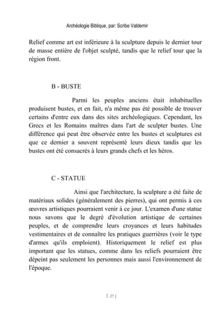 Archéologie Biblique, par: Scribe Valdemir
Relief comme art est inférieure à la sculpture depuis le dernier tour
de masse entière de l'objet sculpté, tandis que le relief tour que la
région front.
B - BUSTE
Parmi les peuples anciens était inhabituelles
produisent bustes, et en fait, n'a même pas été possible de trouver
certains d'entre eux dans des sites archéologiques. Cependant, les
Grecs et les Romains maîtres dans l'art de sculpter bustes. Une
différence qui peut être observée entre les bustes et sculptures est
que ce dernier a souvent représenté leurs dieux tandis que les
bustes ont été consacrés à leurs grands chefs et les héros.
C - STATUE
Ainsi que l'architecture, la sculpture a été faite de
matériaux solides (généralement des pierres), qui ont permis à ces
œuvres artistiques pourraient venir à ce jour. L'examen d'une statue
nous savons que le degré d'évolution artistique de certaines
peuples, et de comprendre leurs croyances et leurs habitudes
vestimentaires et de connaître les pratiques guerrières (voir le type
d'armes qu'ils emploient). Historiquement le relief est plus
important que les statues, comme dans les reliefs pourraient être
dépeint pas seulement les personnes mais aussi l'environnement de
l'époque.
[ 27 ]
 