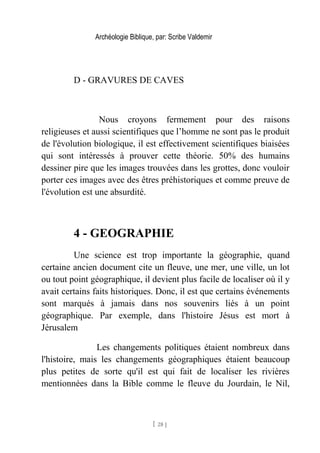 Archéologie Biblique, par: Scribe Valdemir
D - GRAVURES DE CAVES
Nous croyons fermement pour des raisons
religieuses et aussi scientifiques que l’homme ne sont pas le produit
de l'évolution biologique, il est effectivement scientifiques biaisées
qui sont intéressés à prouver cette théorie. 50% des humains
dessiner pire que les images trouvées dans les grottes, donc vouloir
porter ces images avec des êtres préhistoriques et comme preuve de
l'évolution est une absurdité.
4 - GEOGRAPHIE
Une science est trop importante la géographie, quand
certaine ancien document cite un fleuve, une mer, une ville, un lot
ou tout point géographique, il devient plus facile de localiser où il y
avait certains faits historiques. Donc, il est que certains événements
sont marqués à jamais dans nos souvenirs liés à un point
géographique. Par exemple, dans l'histoire Jésus est mort à
Jérusalem
Les changements politiques étaient nombreux dans
l'histoire, mais les changements géographiques étaient beaucoup
plus petites de sorte qu'il est qui fait de localiser les rivières
mentionnées dans la Bible comme le fleuve du Jourdain, le Nil,
[ 28 ]
 