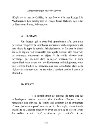 Archéologie Biblique, par: Scribe Valdemir
l'Euphrate la mer de Galilée, la mer Morte à la mer Rouge à la
Méditerranée Les montagnes: le Olives, Sinaï, Hébron. Les villes
de Jérusalem, Rome, Athènes, etc.
A - TERRAIN
Un facteur qui a contribué grandement afin que nous
puissions récupérer de nombreux matériaux archéologiques a été
sans doute le type de terrain. Principalement le fait que le climat
sec de la région était essentielle pour qu'ils puissent être conservés
de nombreux documents et objets. Si la vieille histoire avait
développé, par exemple dans la région amazonienne, à peine
aujourd'hui, nous avons tant de découvertes archéologiques, parce
que, comme l'indice de précipitations sont abondantes dans cette
région certainement tous les matériaux seraient perdus à cause de
l'humidité.
B- STRATE
Il a appelé strate de couches de terre que les
archéologues coupent comme des tranches. Chaque couche
représente une période de temps qui compter de la présentera
récente, jusqu’au le passé lointain. A titre d'exemple, nous citons le
travail de la Clarence Fischer en 1925 ont fouillé le site en Israël.
La colline a été coupé centimètre par centimètre ( un
[ 29 ]
 