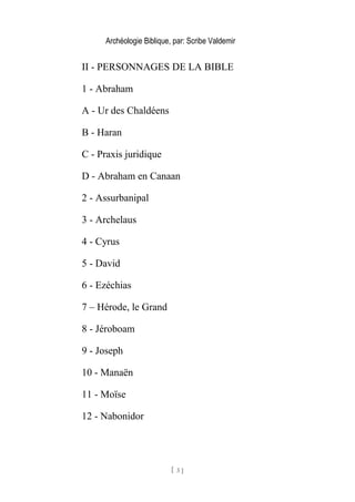 Archéologie Biblique, par: Scribe Valdemir
II - PERSONNAGES DE LA BIBLE
1 - Abraham
A - Ur des Chaldéens
B - Haran
C - Praxis juridique
D - Abraham en Canaan
2 - Assurbanipal
3 - Archelaus
4 - Cyrus
5 - David
6 - Ezéchias
7 – Hérode, le Grand
8 - Jéroboam
9 - Joseph
10 - Manaën
11 - Moïse
12 - Nabonidor
[ 3 ]
 