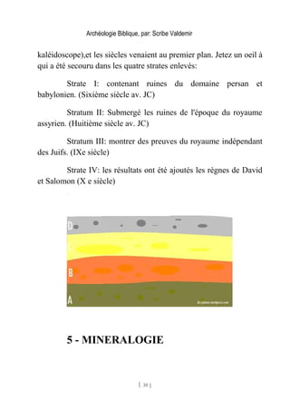 Archéologie Biblique, par: Scribe Valdemir
kaléidoscope),et les siècles venaient au premier plan. Jetez un oeil à
qui a été secouru dans les quatre strates enlevés:
Strate I: contenant ruines du domaine persan et
babylonien. (Sixième siècle av. JC)
Stratum II: Submergé les ruines de l'époque du royaume
assyrien. (Huitième siècle av. JC)
Stratum III: montrer des preuves du royaume indépendant
des Juifs. (IXe siècle)
Strate IV: les résultats ont été ajoutés les règnes de David
et Salomon (X e siècle)
5 - MINERALOGIE
[ 30 ]
 
