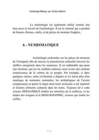 Archéologie Biblique, par: Scribe Valdemir
La minéralogie est également utilisé comme une
base pour le travail de l'archéologie. Il est le minéral qui a produit
de brason, d'armes, outils, et de pièces de monnaie frappées.
6 - NUMISMATIQUE
Archéologie recherches sur les pièces de monnaie
de l'Antiquité afin de trouver la transmission culturelle traversé les
chiffres enregistrés dans les monnaies. Il est indéniable que pour
une monnaie, qui est un symbole national, nous avons une certaine
connaissance de la culture de ce peuple. Par exemple, si dans
quelques siècles, notre civilisation a disparu et n'a laissé plus d'un
catalogue de monnaies nationales, les archéologues de l'avenir
comprennent en partie la façon dont notre économie a été imprimé
et d'autres éléments culturels dans les notes. Toujours lié à cette
science HÉRALDIQUE étudier les armoiries de la noblesse, et les
études des insignes et la SIGILOGRAPHIE,, science qui étudie les
scélles.
[ 31 ]
 