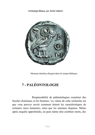 Archéologie Biblique, par: Scribe Valdemir
Monnaie drachme d'argent dans les temps bibliques
7 - PALÉONTOLOGIE
Responsabilité de paléontologues examiner des
fossiles d'animaux et les hommes. La valeur de cette recherche est
que vous pouvez savoir comment étaient les caractéristiques de
certaines races humaines, ainsi que les animaux disparus. Même
après enquête approfondie, on peut même dire combien morts, des
[ 32 ]
 