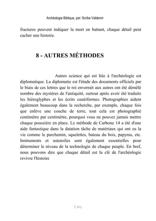 Archéologie Biblique, par: Scribe Valdemir
fractures peuvent indiquer la mort en battant, chaque détail peut
cacher une histoire.
8 - AUTRES MÉTHODES
Autres science qui est liée à l'archéologie est
diplomatique. La diplomatie est l'étude des documents officiels par
le biais de ces lettres que le roi enverrait aux autres ont été démêlé
nombre des mystères de l'antiquité, surtout après avoir été traduits
les hiéroglyphes et les écrits cunéiformes. Photographies aident
également beaucoup dans la recherche, par exemple, chaque fois
que enlève une couche de terre, tout cela est photographié
centimètre par centimètre, pourquoi vous ne pouvez jamais mettre
chaque poussière en place. Le méthode de Carbone 14 a été d'une
aide fantastique dans la datation tâche de matériaux qui ont eu la
vie comme le parchemin, squelettes, bateau du bois, papyrus, etc.
Instruments et ustensiles sont également essentielles pour
déterminer le niveau de la technologie de chaque peuple. En bref,
nous pouvons dire que chaque détail est la clé de l'archéologie
revivre l'histoire
[ 33 ]
 
