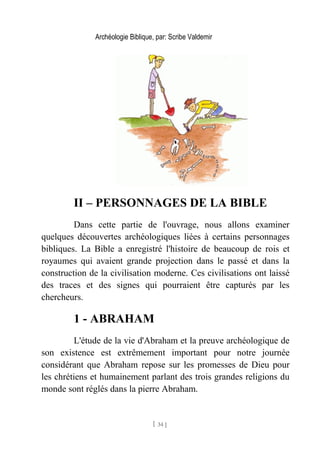 Archéologie Biblique, par: Scribe Valdemir
II – PERSONNAGES DE LA BIBLE
Dans cette partie de l'ouvrage, nous allons examiner
quelques découvertes archéologiques liées à certains personnages
bibliques. La Bible a enregistré l'histoire de beaucoup de rois et
royaumes qui avaient grande projection dans le passé et dans la
construction de la civilisation moderne. Ces civilisations ont laissé
des traces et des signes qui pourraient être capturés par les
chercheurs.
1 - ABRAHAM
L'étude de la vie d'Abraham et la preuve archéologique de
son existence est extrêmement important pour notre journée
considérant que Abraham repose sur les promesses de Dieu pour
les chrétiens et humainement parlant des trois grandes religions du
monde sont réglés dans la pierre Abraham.
[ 34 ]
 