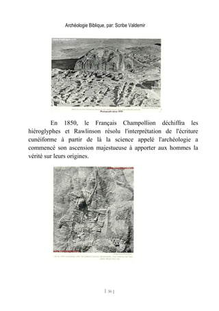 Archéologie Biblique, par: Scribe Valdemir
En 1850, le Français Champollion déchiffra les
hiéroglyphes et Rawlinson résolu l'interprétation de l'écriture
cunéiforme à partir de là la science appelé l'archéologie a
commencé son ascension majestueuse à apporter aux hommes la
vérité sur leurs origines.
[ 36 ]
 