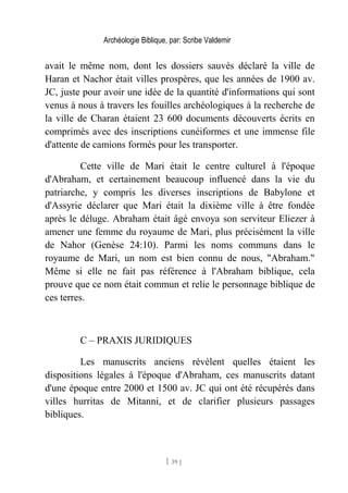 Archéologie Biblique, par: Scribe Valdemir
avait le même nom, dont les dossiers sauvés déclaré la ville de
Haran et Nachor était villes prospères, que les années de 1900 av.
JC, juste pour avoir une idée de la quantité d'informations qui sont
venus à nous à travers les fouilles archéologiques à la recherche de
la ville de Charan étaient 23 600 documents découverts écrits en
comprimés avec des inscriptions cunéiformes et une immense file
d'attente de camions formés pour les transporter.
Cette ville de Mari était le centre culturel à l'époque
d'Abraham, et certainement beaucoup influencé dans la vie du
patriarche, y compris les diverses inscriptions de Babylone et
d'Assyrie déclarer que Mari était la dixième ville à être fondée
après le déluge. Abraham était âgé envoya son serviteur Eliezer à
amener une femme du royaume de Mari, plus précisément la ville
de Nahor (Genèse 24:10). Parmi les noms communs dans le
royaume de Mari, un nom est bien connu de nous, "Abraham."
Même si elle ne fait pas référence à l'Abraham biblique, cela
prouve que ce nom était commun et relie le personnage biblique de
ces terres.
C – PRAXIS JURIDIQUES
Les manuscrits anciens révèlent quelles étaient les
dispositions légales à l'époque d'Abraham, ces manuscrits datant
d'une époque entre 2000 et 1500 av. JC qui ont été récupérés dans
villes hurritas de Mitanni, et de clarifier plusieurs passages
bibliques.
[ 39 ]
 