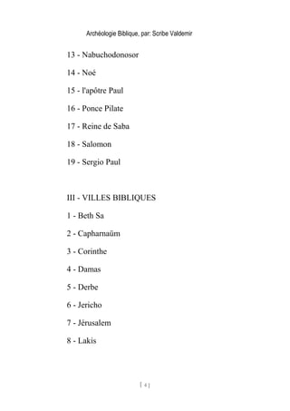 Archéologie Biblique, par: Scribe Valdemir
13 - Nabuchodonosor
14 - Noé
15 - l'apôtre Paul
16 - Ponce Pilate
17 - Reine de Saba
18 - Salomon
19 - Sergio Paul
III - VILLES BIBLIQUES
1 - Beth Sa
2 - Capharnaüm
3 - Corinthe
4 - Damas
5 - Derbe
6 - Jericho
7 - Jérusalem
8 - Lakis
[ 4 ]
 