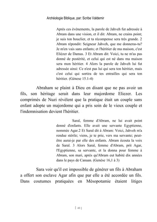 Archéologie Biblique, par: Scribe Valdemir
Après ces événements, la parole de Jahveh fut adressée à
Abram dans une vision, et il dit: Abram, ne crains point;
je suis ton bouclier, et ta récompense sera très grande. 2
Abram répondit: Seigneur Jahveh, que me donneras-tu?
Je m'en vais sans enfants; et l'héritier de ma maison, c'est
Eliézer de Damas. 3 Et Abram dit: Voici, tu ne m'as pas
donné de postérité, et celui qui est né dans ma maison
sera mon héritier. 4 Alors la parole de Jahveh lui fut
adressée ainsi: Ce n'est pas lui qui sera ton héritier, mais
c'est celui qui sortira de tes entrailles qui sera ton
héritier. (Gènese 15.1-4)
Abraham se plaint à Dieu en disant que ne pas avoir un
fils, son héritage serait dans leur majordome Eliezer. Les
comprimés de Nuzi révèlent que la pratique était un couple sans
enfant adopte un majordome qui a pris soin de le vieux couple et
l'indemnisation devient l'héritier.
Saraï, femme d'Abram, ne lui avait point
donné d'enfants. Elle avait une servante Egyptienne,
nommée Agar.2 Et Saraï dit à Abram: Voici, Jahveh m'a
rendue stérile; viens, je te prie, vers ma servante; peut-
être aurai-je par elle des enfants. Abram écouta la voix
de Saraï. 3 Alors Saraï, femme d'Abram, prit Agar,
l'Egyptienne, sa servante, et la donna pour femme à
Abram, son mari, après qu'Abram eut habité dix années
dans le pays de Canaan. (Genèse 16,1 à 3)
Sara voir qu'il est impossible de générer un fils à Abraham
a offert son esclave Agar afin que par elle a été accordée un fils.
Dans coutumes pratiquées en Mésopotamie étaient litiges
[ 40 ]
 