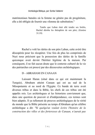 Archéologie Biblique, par: Scribe Valdemir
matrimoniaux banales où la femme ne génère pas de progéniture,
elle a été obligée de fournir une «femme de substitution."
Tandis que Laban était allé tondre ses brebis,
Rachel déroba les théraphim de son père; (Genèse
31:19)
Rachel a volé les idoles de son père Laban, cette avéré être
désespérée pour les récupérer. Une fois de plus les comprimés de
Nuzi nous précisent que la possession des idoles de la famille
quiconque avait devint l'héritier légitime de la maison. Par
conséquent, il ne fait aucun doute que le contexte culturel de la vie
des patriarches est prouvé par des découvertes archéologiques.
D - ABRAHAM EN CANAAN
Laissant Haran (situé dans ce qui est maintenant la
Turquie), Abraham atteint Canaan qui est au sud de la
Mésopotamie et au nord de l'Egypte. Ce bande de terre avait
diverses tribus et dans la Bible, les chefs de ces tribus ont été
appelés rois. Les archéologues et les historiens conviennent que,
dans une question de pouvoir et d'indépendance, ces termes sont
bien adaptés. Il ya tellement de preuves archéologiques de la vérité
du monde que la Bible présente au temps d'Abraham qu'un célèbre
archéologue a dit: "Si quelqu'un voulait écrire l'histoire de la
construction des villes et des forteresses de Canaan, n’aurait pas
[ 41 ]
 