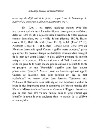 Archéologie Biblique, par: Scribe Valdemir
beaucoup de difficulté à le faire, compte tenu de beaucoup de
matériel au troisième millénaire avant notre ère ".
En 1920, il est apparu quelques statues avec des
inscriptions qui alarment les scientifiques parce que ces matériaux
datés de 1900 av. JC a déjà confirmé l'existence de villes caanitas
comme Jérusalem, ou la vieille Salem (Genèse 19:29), Hazor
(Josué 11.1), Beth Shemesh (Josué 15.10), Aphik (Josué 12.18),
Acschaph (Josué 11.1) et Sichem (Genèse 12.6). Cette terre où
Abraham demeurait appel Canaan signifie «terre pourpre," parce
que depuis les premiers temps, ses habitants extraient d'un escargot
de la mer (de genre Murex) le plus célèbre peinture du monde
antique - La pourpre. Elle était si rare et difficile à extraire que
seuls les gens de la haute société pourraient avoir des habits teints
en pourpre. Le mot "Phoenicia" signifie dans leur langue
phénicienne: "pourpre". Mais ce sont les Romains qui ont appelé
Canaan de Palestine, nom dont l'origine est liée au mot
«paleshtim", un terme utilisé dans l'Ancien Testament aux
Philistins. Il était aussi dans cette région que Abraham a utilisé la
route la plus importante pour le commerce de l'ancien monde; elle
liée à la Mésopotamie à Canaan, et Canaan à l'Egypte. Jusqu'à ce
que ce plan peut être vu une rainure dans la terre d'Israël qui
identifie la route la plus ancienne dans le monde de la célèbre
«route royale».
[ 42 ]
 