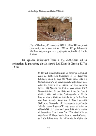 Archéologie Biblique, par: Scribe Valdemir
Port d'Abraham, découvert en 1979 à colline Hébron, c’est
construction de briques est de 1750 av. JC, probablement
Abraham est passé par cette porte après avoir relâché Lot de
Sodome.
Un épisode intéressant dans la vie d'Abraham est la
séparation du patriarche de son neveu Lot. Dans la Genèse 13.7 à
12 dit:
07 Il y eut des disputes entre les bergers d’Abram et
ceux de Loth. Les Cananéens et les Perizzites
habitaient aussi le pays. 08 Abram dit à Loth : «
Surtout, qu’il n’y ait pas de querelle entre toi et moi,
entre tes bergers et les miens, car nous sommes
frères ! 09 N’as-tu pas tout le pays devant toi ?
Sépare-toi donc de moi. Si tu vas à gauche, j’irai à
droite, et si tu vas à droite, j’irai à gauche. » 10 Loth
leva les yeux et il vit que toute la région du Jourdain
était bien irriguée. Avant que le Jahveh détruisît
Sodome et Gomorrhe, elle était comme le jardin du
Jahveh, comme le pays d’Égypte, quand on arrive au
delta du Nil. 11 Loth choisit pour lui toute la région
du Jourdain et il partit vers l’est. C’est ainsi qu’ils se
séparèrent. 12 Abram habita dans le pays de Canaan,
et Loth habita dans les villes de la région du
[ 43 ]
 