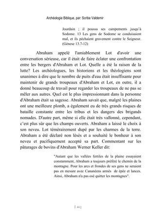 Archéologie Biblique, par: Scribe Valdemir
Jourdain ; il poussa ses campements jusqu’à
Sodome. 13 Les gens de Sodome se conduisaient
mal, et ils péchaient gravement contre le Seigneur.
(Gènese 13.7-12)
Abraham appelé l'amiablement Lot d'avoir une
conversation sérieuse, car il était de faire éclater une confrontation
entre les bergers d'Abraham et Lot. Quelle a été la raison de la
lutte? Les archéologues, les historiens et les théologiens sont
unanimes à dire que le nombre de puits d'eau était insuffisante pour
maintenir de grands troupeaux d'Abraham et Lot, en outre, il a
donné beaucoup de travail pour regarder les troupeaux de ne pas se
mêler aux autres. Quel est le plus impressionnant dans la personne
d'Abraham était sa sagesse. Abraham savait que, malgré les plaines
ont une meilleure plomb, a également eu de très grands risques de
bataille constante entre les tribus et les dangers des brigands
nomades. D'autre part, même si elle était très vallonné, cependant,
c’est plus sûr que les champs ouverts. Abraham a laissé le choix à
son neveu. Lot témérairement dupé par les charmes de la terre.
Abraham a été déclaré non lésés et a souhaité le bonheur à son
neveu et pacifiquement accepté sa part. Commentant sur les
pâturages de bovins d'Abraham Werner Keller dit:
"Autant que les vallées fertiles de la plaine essayaient
constamment, Abraham a toujours préféré le chemin de la
montagne. Pour les arcs et frondes de ses gens ne seraient
pas en mesure avec Cananéens armés de épée et lances.
Ainsi, Abraham n'a pas osé quitter les montagnes".
[ 44 ]
 