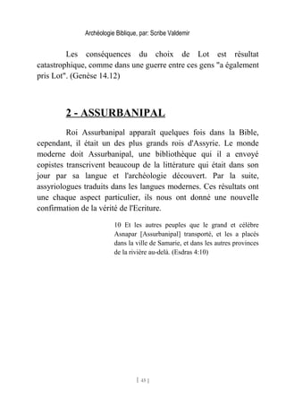 Archéologie Biblique, par: Scribe Valdemir
Les conséquences du choix de Lot est résultat
catastrophique, comme dans une guerre entre ces gens "a également
pris Lot". (Genèse 14.12)
2 - ASSURBANIPAL
Roi Assurbanipal apparaît quelques fois dans la Bible,
cependant, il était un des plus grands rois d'Assyrie. Le monde
moderne doit Assurbanipal, une bibliothèque qui il a envoyé
copistes transcrivent beaucoup de la littérature qui était dans son
jour par sa langue et l'archéologie découvert. Par la suite,
assyriologues traduits dans les langues modernes. Ces résultats ont
une chaque aspect particulier, ils nous ont donné une nouvelle
confirmation de la vérité de l'Ecriture.
10 Et les autres peuples que le grand et célèbre
Asnapar [Assurbanipal] transporté, et les a placés
dans la ville de Samarie, et dans les autres provinces
de la rivière au-delà. (Esdras 4:10)
[ 45 ]
 