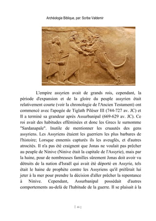 Archéologie Biblique, par: Scribe Valdemir
L'empire assyrien avait de grands rois, cependant, la
période d'expansion et de la gloire du peuple assyrien était
relativement courte (voir la chronologie de l'Ancien Testament) ont
commencé avec l'apogée de Tiglath Piléser III (744-727 av. JC) et
Il a terminé sa grandeur après Assurbanipal (669-629 av. JC). Ce
roi avait des habitudes efféminées et donc les Grecs le surnomme
"Sardanapale". Inutile de mentionner les cruautés des gens
assyriens. Les Assyriens étaient les guerriers les plus barbares de
l'histoire; Lorsque ennemis capturés ils les aveuglés, et d'autres
atrocités. Il n'a pas été craignent que Jonas ne voulait pas prêcher
au peuple de Ninive (Ninive était la capitale de l'Assyrie), mais par
la haine, pour de nombreuses familles sûrement Jonas doit avoir vu
détruits de la nation d'Israël qui avait été déporté en Assyrie, tels
était le haine de prophète contre les Assyriens qu'il préférait lui
jeter à la mer pour prendre la décision d'aller prêcher la repentance
à Ninive. Cependant, Assurbanipal possédait d'autres
comportements au-delà de l'habitude de la guerre. Il se plaisait à la
[ 46 ]
 