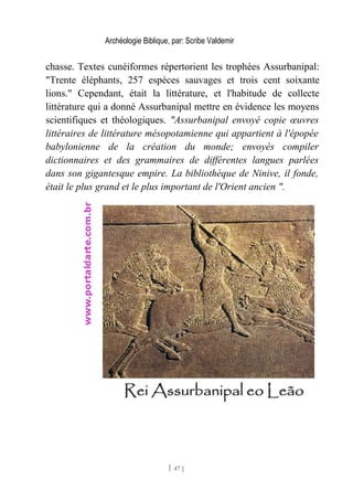 Archéologie Biblique, par: Scribe Valdemir
chasse. Textes cunéiformes répertorient les trophées Assurbanipal:
"Trente éléphants, 257 espèces sauvages et trois cent soixante
lions." Cependant, était la littérature, et l'habitude de collecte
littérature qui a donné Assurbanipal mettre en évidence les moyens
scientifiques et théologiques. "Assurbanipal envoyé copie œuvres
littéraires de littérature mésopotamienne qui appartient à l'épopée
babylonienne de la création du monde; envoyés compiler
dictionnaires et des grammaires de différentes langues parlées
dans son gigantesque empire. La bibliothèque de Ninive, il fonde,
était le plus grand et le plus important de l'Orient ancien ".
[ 47 ]
 