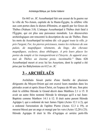Archéologie Biblique, par: Scribe Valdemir
En 663 av. JC Assurbanipal fait son assaut de la guerre sur
la ville de No-Amon, capitale de la Haute-Égypte, la célèbre ville
aux cent portes dans le dicton d'Homère, et appelé par les Grecs de
Thèbes (Nahum 3.8). L'attaque Assurbanipal à Thèbes était fatal à
l'Égypte, qui est plus une puissance mondiale. Les découvertes
archéologiques ont rencontré la description du sac de Thèbes. Dans
les mots de Assurbanipal lui-même dit: «Je gagné toute la ville, je
pris l'argent, l'or, les pierres précieuses, toutes les richesses de son
palais, de magnifiques vêtements, du linge, des chevaux
magnifiques, esclaves, deux obélisques. A pris leurs places les
portes du temple et les transportèrent à l'Assyrie. Je apporté avec
moi de Thèbes un énorme proie, inestimable." Dans 626
Assurbanipal meurt et avec lui les Assyriens, dont le capital a été
prise par les Babyloniens en 612 av. JC
3 - ARCHÉLAÜS
Archélaüs faisait partie d'une famille de plusieurs
dirigeants du Moyen-Orient qui ont exercé leurs mandats dans les
périodes avant et après Jésus-Christ, en l'espace de 80 ans. Son père
était le célèbre Hérode le Grand décrit dans Matthieu 2.1 à 15. Il
avait un autre frère nommé Hérode le tétrarque qu'il a tué Jean-
Baptiste comme Matthew 14.1 à 12. Il était autre parent Hérode
Agrippa I, qui a ordonné de tuer James l'épée (Actes 12.1 à 2), qui
a ordonné l'arrestation de l'apôtre Pierre (Actes 12.3 à 19), et
mourut blessé par un ange et mangé par les vers (Actes 12,20 à 23).
Hérode Agrippa II était le fils d'Agrippa et arrière petit-fils
[ 48 ]
 