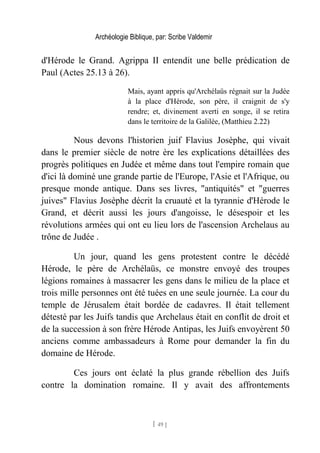 Archéologie Biblique, par: Scribe Valdemir
d'Hérode le Grand. Agrippa II entendit une belle prédication de
Paul (Actes 25.13 à 26).
Mais, ayant appris qu'Archélaüs régnait sur la Judée
à la place d'Hérode, son père, il craignit de s'y
rendre; et, divinement averti en songe, il se retira
dans le territoire de la Galilée, (Matthieu 2.22)
Nous devons l'historien juif Flavius Josèphe, qui vivait
dans le premier siècle de notre ère les explications détaillées des
progrès politiques en Judée et même dans tout l'empire romain que
d'ici là dominé une grande partie de l'Europe, l'Asie et l'Afrique, ou
presque monde antique. Dans ses livres, "antiquités" et "guerres
juives" Flavius Josèphe décrit la cruauté et la tyrannie d'Hérode le
Grand, et décrit aussi les jours d'angoisse, le désespoir et les
révolutions armées qui ont eu lieu lors de l'ascension Archelaus au
trône de Judée .
Un jour, quand les gens protestent contre le décédé
Hérode, le père de Archélaüs, ce monstre envoyé des troupes
légions romaines à massacrer les gens dans le milieu de la place et
trois mille personnes ont été tuées en une seule journée. La cour du
temple de Jérusalem était bordée de cadavres. Il était tellement
détesté par les Juifs tandis que Archelaus était en conflit de droit et
de la succession à son frère Hérode Antipas, les Juifs envoyèrent 50
anciens comme ambassadeurs à Rome pour demander la fin du
domaine de Hérode.
Ces jours ont éclaté la plus grande rébellion des Juifs
contre la domination romaine. Il y avait des affrontements
[ 49 ]
 