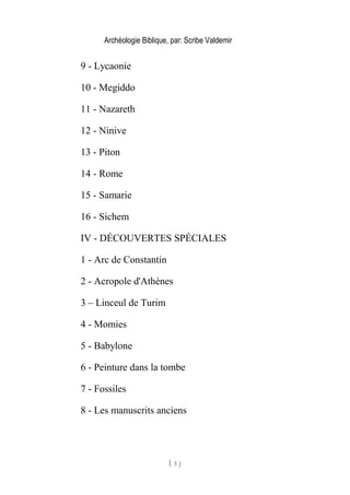 Archéologie Biblique, par: Scribe Valdemir
9 - Lycaonie
10 - Megiddo
11 - Nazareth
12 - Ninive
13 - Piton
14 - Rome
15 - Samarie
16 - Sichem
IV - DÉCOUVERTES SPÉCIALES
1 - Arc de Constantin
2 - Acropole d'Athènes
3 – Linceul de Turim
4 - Momies
5 - Babylone
6 - Peinture dans la tombe
7 - Fossiles
8 - Les manuscrits anciens
[ 5 ]
 