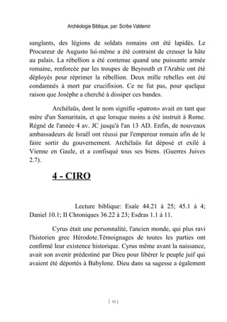Archéologie Biblique, par: Scribe Valdemir
sanglants, des légions de soldats romains ont été lapidés. Le
Procureur de Augusto lui-même a été contraint de creuser la hâte
au palais. La rébellion a été contenue quand une puissante armée
romaine, renforcée par les troupes de Beyrouth et l'Arabie ont été
déployés pour réprimer la rébellion. Deux mille rebelles ont été
condamnés à mort par crucifixion. Ce ne fut pas, pour quelque
raison que Josèphe a cherché à dissiper ces bandes.
Archélaüs, dont le nom signifie «patron» avait en tant que
mère d'un Samaritain, et que lorsque moins a été instruit à Rome.
Régné de l'année 4 av. JC jusqu'à l'an 13 AD. Enfin, de nouveaux
ambassadeurs de Israël ont réussi par l'empereur romain afin de le
faire sortir du gouvernement. Archélaüs fut déposé et exilé à
Vienne en Gaule, et a confisqué tous ses biens. (Guerres Juives
2.7).
4 - CIRO
Lecture biblique: Esaïe 44.21 à 25; 45.1 à 4;
Daniel 10.1; II Chroniques 36.22 à 23; Esdras 1.1 à 11.
Cyrus était une personnalité, l'ancien monde, qui plus ravi
l'historien grec Hérodote.Témoignages de toutes les parties ont
confirmé leur existence historique. Cyrus même avant la naissance,
avait son avenir prédestiné par Dieu pour libérer le peuple juif qui
avaient été déportés à Babylone. Dieu dans sa sagesse a également
[ 50 ]
 
