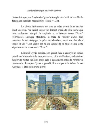 Archéologie Biblique, par: Scribe Valdemir
déterminé que par l'ordre de Cyrus le temple des Juifs et la ville de
Jérusalem seraient reconstruits (Esaïe 44.28).
La chose intéressante est que sa mère avant de se marier
avait un rêve, "ce serait laisser un torrent d'eau de telle sorte que
non seulement rempli la capitale et a inondé toute l'Asie."
(Hérodote). Lorsque Mandana, la mère de l'avenir Cyrus était
enceinte, le roi Astyage, le père de Mandana, avait un rêve dans
lequel il vit: "Une vigne est né du ventre de sa fille et que cette
vigne couverte dans toute l'Asie."
Lorsque Cyrus est née, son grand-père a envoyé un soldat
prend sur le terrain et le tuer, cela avec pitié de l'enfant, a donné un
berger de porter l'enfant, mais cela a également omis de remplir la
commande. Lorsque Cyrus a grandi, il a remporté le trône du roi
Astyage, il était son grand-père!
[ 51 ]
 