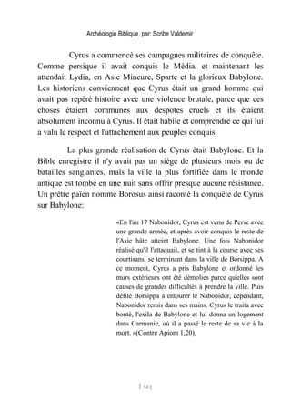 Archéologie Biblique, par: Scribe Valdemir
Cyrus a commencé ses campagnes militaires de conquête.
Comme persique il avait conquis le Média, et maintenant les
attendait Lydia, en Asie Mineure, Sparte et la glorieux Babylone.
Les historiens conviennent que Cyrus était un grand homme qui
avait pas repéré histoire avec une violence brutale, parce que ces
choses étaient communes aux despotes cruels et ils étaient
absolument inconnu à Cyrus. Il était habile et comprendre ce qui lui
a valu le respect et l'attachement aux peuples conquis.
La plus grande réalisation de Cyrus était Babylone. Et la
Bible enregistre il n'y avait pas un siège de plusieurs mois ou de
batailles sanglantes, mais la ville la plus fortifiée dans le monde
antique est tombé en une nuit sans offrir presque aucune résistance.
Un prêtre païen nommé Borosus ainsi raconté la conquête de Cyrus
sur Babylone:
«En l'an 17 Nabonidor, Cyrus est venu de Perse avec
une grande armée, et après avoir conquis le reste de
l'Asie hâte atteint Babylone. Une fois Nabonidor
réalisé qu'il l'attaquait, et se tint à la course avec ses
courtisans, se terminant dans la ville de Borsippa. A
ce moment, Cyrus a pris Babylone et ordonné les
murs extérieurs ont été démolies parce qu'elles sont
causes de grandes difficultés à prendre la ville. Puis
défilé Borsippa à entourer le Nabonidor, cependant,
Nabonidor remis dans ses mains. Cyrus le traita avec
bonté, l'exila de Babylone et lui donna un logement
dans Carmanie, où il a passé le reste de sa vie à la
mort. »(Contre Apiom 1,20).
[ 52 ]
 