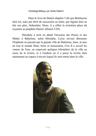 Archéologie Biblique, par: Scribe Valdemir
Dans le livre de Daniel chapitre 5 dit que Belshazzar
était roi, mais par droit de succession au trône, qui régnait était en
fait son père, Nabonidor. Donc, il a offert la troisième place du
royaume au prophète Daniel. (Daniel 5:29).
Hérodote a écrit en détail l'invasion des Perses et des
Mèdes à Babylone, selon Hérodote, Cyrus envoyé détourner
l'Euphrate en passant par la grande ville de Babylone, donc, le jour
où tout le monde fêtait, boire et insouciante, Ciro Il a ouvert les
vannes de l'eau, en esquivant quelques kilomètres de la ville au
cours de la rivière, et à l'endroit où il a passé la rivière était
maintenant un espace à travers lequel ils sont entrés dans la ville.
[ 53 ]
 