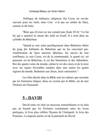 Archéologie Biblique, par: Scribe Valdemir
Politique de tolérance religieuse fait Cyrus un rez-de-
sauveur pour les Juifs, mais Ciro n’ai pas un enfant de Dieu,
comme le dit Isaïe:
"Bien que (Cyrus) ne me connaît pas (Isaïe 45.4)." Ce fut
lui qui a autorisé le retour des Juifs en Israël. Il a écrit dans un
cylindre de Babylone:
"Quand je suis entré pacifiquement dans Babylone libéré
du joug des habitants de Babylone qui ne les convenait pas.
Amélioration de leurs maisons détruites, les sauvés de leur
souffrance, je suis Cyrus, roi de la communauté, le grand roi, roi
puissant, roi de Babylone, le roi des Sumériens et des Akkadiens.
Roi des quatre coins du monde, même le roi des cieux et de la terre
avec ses signes favorables rendues dans mes mains les quatre
régions du monde. Redonner aux dieux, leurs sanctuaires ".
Les faits décrits dans la Bible sont les mêmes que racontée
par les historiens laïques, donc ne croient pas la Bible, est de nier
l'histoire de l'humanité.
5 - DAVID
David outre roi était un musicien extraordinaire et ne était
pas un hasard que les Écritures contiennent entre les livres
poétiques, le livre plus célèbre l'hymne de l'Antiquité: le livre des
Psaumes. La majeure partie est de la paternité de David.
[ 54 ]
 