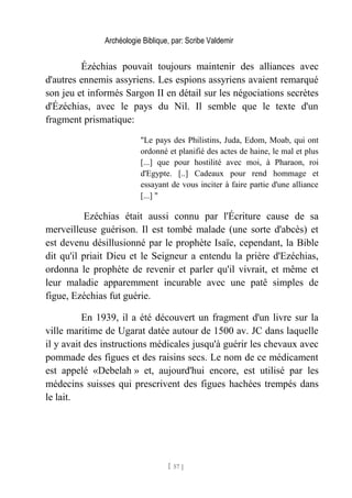 Archéologie Biblique, par: Scribe Valdemir
Ézéchias pouvait toujours maintenir des alliances avec
d'autres ennemis assyriens. Les espions assyriens avaient remarqué
son jeu et informés Sargon II en détail sur les négociations secrètes
d'Ézéchias, avec le pays du Nil. Il semble que le texte d'un
fragment prismatique:
"Le pays des Philistins, Juda, Edom, Moab, qui ont
ordonné et planifié des actes de haine, le mal et plus
[...] que pour hostilité avec moi, à Pharaon, roi
d'Egypte. [..] Cadeaux pour rend hommage et
essayant de vous inciter à faire partie d'une alliance
[...] "
Ezéchias était aussi connu par l'Écriture cause de sa
merveilleuse guérison. Il est tombé malade (une sorte d'abcès) et
est devenu désillusionné par le prophète Isaïe, cependant, la Bible
dit qu'il priait Dieu et le Seigneur a entendu la prière d'Ezéchias,
ordonna le prophète de revenir et parler qu'il vivrait, et même et
leur maladie apparemment incurable avec une patê simples de
figue, Ezéchias fut guérie.
En 1939, il a été découvert un fragment d'un livre sur la
ville maritime de Ugarat datée autour de 1500 av. JC dans laquelle
il y avait des instructions médicales jusqu'à guérir les chevaux avec
pommade des figues et des raisins secs. Le nom de ce médicament
est appelé «Debelah » et, aujourd'hui encore, est utilisé par les
médecins suisses qui prescrivent des figues hachées trempés dans
le lait.
[ 57 ]
 