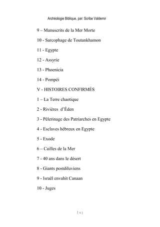 Archéologie Biblique, par: Scribe Valdemir
9 – Manuscrits de la Mer Morte
10 - Sarcophage de Toutankhamon
11 - Egypte
12 - Assyrie
13 - Phoenicia
14 - Pompéi
V - HISTOIRES CONFIRMÉS
1 – La Terre chaotique
2 - Rivières d’Éden
3 - Pèlerinage des Patriarches en Egypte
4 - Esclaves hébreux en Egypte
5 - Exode
6 – Cailles de la Mer
7 - 40 ans dans le désert
8 - Giants postdiluviens
9 - Israël envahit Canaan
10 - Juges
[ 6 ]
 