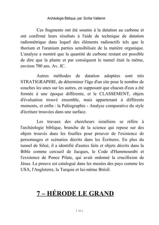 Archéologie Biblique, par: Scribe Valdemir
Ces fragments ont été soumis à la datation au carbone et
ont confirmé leurs résultats à l'aide de technique de datation
radiométrique dans lequel des éléments radioactifs tels que le
thorium et l'uranium parties sensibilisée de la matière organique.
L'analyse a montré que la quantité de carbone restant est possible
de dire que la plante et par conséquent le tunnel était la même,
environ 700 ans. Av. JC.
Autres méthodes de datation adoptées sont très
STRATIGRAPHIE, de déterminer l'âge d'un site pour le nombre de
couches les unes sur les autres, en supposant que chacun d'eux a été
formée à une époque différente, et le CLASSEMENT, objets
d'évaluation trouvé ensemble, mais appartenant à différents
moments, et enfin : la Paléographie - Analyse comparative du style
d'écriture trouvées dans une surface.
Les travaux des chercheurs israéliens se réfère à
l'archéologie biblique, branche de la science qui repose sur des
objets trouvés dans les fouilles pour prouver de l'existence de
personnages et scénarios décrits dans les Écritures. En plus du
tunnel de Siloé, il a identifié d'autres faits et objets décrits dans la
Bible comme cercueil de Jacques, le Code d'Hammourabi et
l'existence de Ponce Pilate, qui avait ordonné la crucifixion de
Jésus. La preuve est catalogué dans les musées des pays comme les
USA, l'Angleterre, la Turquie et lui-même Brésil.
7 – HÉRODE LE GRAND
[ 60 ]
 