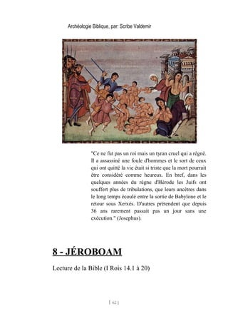 Archéologie Biblique, par: Scribe Valdemir
"Ce ne fut pas un roi mais un tyran cruel qui a régné.
Il a assassiné une foule d'hommes et le sort de ceux
qui ont quitté la vie était si triste que la mort pourrait
être considéré comme heureux. En bref, dans les
quelques années du règne d'Hérode les Juifs ont
souffert plus de tribulations, que leurs ancêtres dans
le long temps écoulé entre la sortie de Babylone et le
retour sous Xerxès. D'autres prétendent que depuis
36 ans rarement passait pas un jour sans une
exécution." (Josephus).
8 - JÉROBOAM
Lecture de la Bible (I Rois 14.1 à 20)
[ 62 ]
 