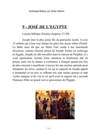 Archéologie Biblique, par: Scribe Valdemir
9 - JOSÉ DE L'EGYPTE
Lecture biblique (Genèse chapitres 37-50)
Joseph était le plus jeune fils du patriarche Jacob, il avait
12 enfants qui à leur tour étaient les pères des douze tribus d'Israël.
La Bible nous dit que ses frères l'ont vendu à des marchands
d'esclaves, comme l'étaient jaloux de Joseph. Entrée en esclavage
en Egypte, Joseph est allé travailler dans la maison de Putiphar, il y
avait injustement victime d'une calomnie et finalement allé en
prison, mais son la chance a commencé à changer quand une fois
de plus retourné à manifester à travers lui une onction spéciale pour
interpréter les rêves, sachant le roi sur la capacité de Joseph appelé
à interpréter ce un rêve se référant aux sept vaches grasses et sept
vaches maigres et de voir le roi qu'il avait la sagesse lui a accordé
l'honneur d'être un grand vizir et gouverneur de l'Egypte.
[ 64 ]
 