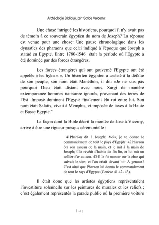 Archéologie Biblique, par: Scribe Valdemir
Une chose intrigué les historiens, pourquoi il n'y avait pas
de témoin à ce souverain égyptien du nom de Joseph? La réponse
est venue pour une chose: Une pause chronologique dans les
dynasties des pharaons que celui indiqué à l'époque que Joseph a
statué en Egypte. Entre 1780-1546 était la période où l'Egypte a
été dominée par des forces étrangères.
Les forces étrangères qui ont gouverné l'Egypte ont été
appelés « les hyksos ». Un historien égyptien a assisté à la défaite
de son peuple, son nom était Manéthon, il dit: «Je ne sais pas
pourquoi Dieu était distant avec nous. Surgi de manière
extemporanée hommes naissance ignorés, provenant des terres de
l'Est. Imposé dominent l'Egypte finalement élu roi entre lui. Son
nom était Salatis, vivait à Memphis, et imposée de taxes à la Haute
et Basse Egypte."
La façon dont la Bible décrit la montée de Jose à Viceroy,
arrive à être une rigueur presque cérémonielle :
41Pharaon dit à Joseph: Vois, je te donne le
commandement de tout le pays d'Egypte. 42Pharaon
ôta son anneau de la main, et le mit à la main de
Joseph; il le revêtit d'habits de fin lin, et lui mit un
collier d'or au cou. 43 Il le fit monter sur le char qui
suivait le sien; et l'on criait devant lui: A genoux!
C'est ainsi que Pharaon lui donna le commandement
de tout le pays d'Egypte (Genèse 41.42- 43).
Il était donc que les artistes égyptiens représentaient
l'investiture solennelle sur les peintures de murales et les reliefs ;
c’est également représentés la parade public où la première voiture
[ 65 ]
 