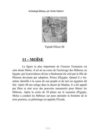 Archéologie Biblique, par: Scribe Valdemir
Tiglath Piléser III
11 - MOÏSE
La figure la plus importante de l'Ancien Testament est
sans doute Moïse. il est né au cours de l'esclavage des Hébreux en
Egypte, par la providence divine a finalement été créé par la fille de
Pharaon devenant par adoption, Prince d'Egypte. Quand il a lui-
même identifié à la cause de son peuple et de tuer un égyptien dû
fuir. Après 40 ans refuge dans le désert de Madian, il a été appelé
par Dieu et oint avec des pouvoirs surnaturels pour libérer les
Hébreux. Après la sortie de 10 plaies sur le royaume d'Egypte,
Moïse a conduit les Hébreux sur pour atteindre la frontière de la
terre promise, ce pèlerinage est appelée l'Exode.
[ 67 ]
 