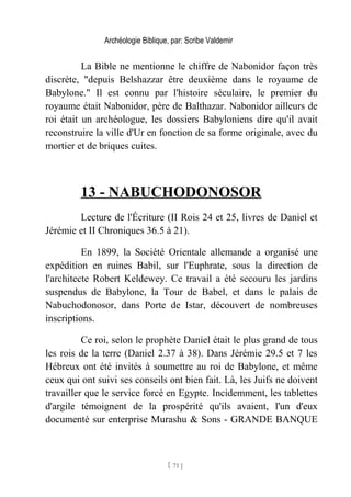 Archéologie Biblique, par: Scribe Valdemir
La Bible ne mentionne le chiffre de Nabonidor façon très
discrète, "depuis Belshazzar être deuxième dans le royaume de
Babylone." Il est connu par l'histoire séculaire, le premier du
royaume était Nabonidor, père de Balthazar. Nabonidor ailleurs de
roi était un archéologue, les dossiers Babyloniens dire qu'il avait
reconstruire la ville d'Ur en fonction de sa forme originale, avec du
mortier et de briques cuites.
13 - NABUCHODONOSOR
Lecture de l'Écriture (II Rois 24 et 25, livres de Daniel et
Jérémie et II Chroniques 36.5 à 21).
En 1899, la Société Orientale allemande a organisé une
expédition en ruines Babil, sur l'Euphrate, sous la direction de
l'architecte Robert Keldewey. Ce travail a été secouru les jardins
suspendus de Babylone, la Tour de Babel, et dans le palais de
Nabuchodonosor, dans Porte de Istar, découvert de nombreuses
inscriptions.
Ce roi, selon le prophète Daniel était le plus grand de tous
les rois de la terre (Daniel 2.37 à 38). Dans Jérémie 29.5 et 7 les
Hébreux ont été invités à soumettre au roi de Babylone, et même
ceux qui ont suivi ses conseils ont bien fait. Là, les Juifs ne doivent
travailler que le service forcé en Egypte. Incidemment, les tablettes
d'argile témoignent de la prospérité qu'ils avaient, l'un d'eux
documenté sur enterprise Murashu & Sons - GRANDE BANQUE
[ 71 ]
 