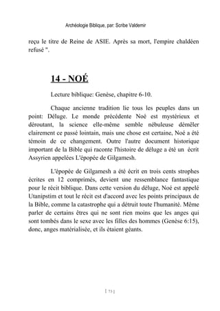 Archéologie Biblique, par: Scribe Valdemir
reçu le titre de Reine de ASIE. Après sa mort, l'empire chaldéen
refusé ".
14 - NOÉ
Lecture biblique: Genèse, chapitre 6-10.
Chaque ancienne tradition lie tous les peuples dans un
point: Déluge. Le monde précédente Noé est mystérieux et
déroutant, la science elle-même semble nébuleuse démêler
clairement ce passé lointain, mais une chose est certaine, Noé a été
témoin de ce changement. Outre l'autre document historique
important de la Bible qui raconte l'histoire de déluge a été un écrit
Assyrien appelées L'épopée de Gilgamesh.
L'épopée de Gilgamesh a été écrit en trois cents strophes
écrites en 12 comprimés, devient une ressemblance fantastique
pour le récit biblique. Dans cette version du déluge, Noé est appelé
Utanipstim et tout le récit est d'accord avec les points principaux de
la Bible, comme la catastrophe qui a détruit toute l'humanité. Même
parler de certains êtres qui ne sont rien moins que les anges qui
sont tombés dans le sexe avec les filles des hommes (Genèse 6:15),
donc, anges matérialisée, et ils étaient géants.
[ 73 ]
 