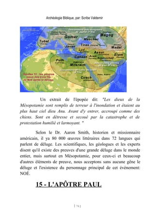 Archéologie Biblique, par: Scribe Valdemir
Un extrait de l'épopée dit: "Les dieux de la
Mésopotamie sont remplis de terreur à l'inondation et étaient au
plus haut ciel dieu Anu. Avant d'y entrer, accroupi comme des
chiens. Sont en détresse et secoué par la catastrophe et de
protestation humilié et larmoyant. "
Selon le Dr. Aaron Smith, historien et missionnaire
américain, il ya 80 000 œuvres littéraires dans 72 langues qui
parlent de déluge. Les scientifiques, les géologues et les experts
disent qu'il existe des preuves d'une grande déluge dans le monde
entier, mais surtout en Mésopotamie, pour ceux-ci et beaucoup
d'autres éléments de preuve, nous acceptons sans aucune gêne le
déluge et l'existence du personnage principal de cet événement:
NOÉ.
15 - L'APÔTRE PAUL
[ 74 ]
 