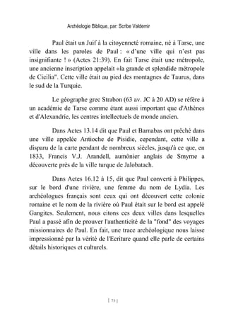 Archéologie Biblique, par: Scribe Valdemir
Paul était un Juif à la citoyenneté romaine, né à Tarse, une
ville dans les paroles de Paul : « d’une ville qui n’est pas
insignifiante ! » (Actes 21:39). En fait Tarse était une métropole,
une ancienne inscription appelait «la grande et splendide métropole
de Cicilia". Cette ville était au pied des montagnes de Taurus, dans
le sud de la Turquie.
Le géographe grec Strabon (63 av. JC à 20 AD) se réfère à
un académie de Tarse comme étant aussi important que d'Athènes
et d'Alexandrie, les centres intellectuels de monde ancien.
Dans Actes 13.14 dit que Paul et Barnabas ont prêché dans
une ville appelée Antioche de Pisidie, cependant, cette ville a
disparu de la carte pendant de nombreux siècles, jusqu'à ce que, en
1833, Francis V.J. Arandell, aumônier anglais de Smyrne a
découverte près de la ville turque de Jalobatach.
Dans Actes 16.12 à 15, dit que Paul converti à Philippes,
sur le bord d'une rivière, une femme du nom de Lydia. Les
archéologues français sont ceux qui ont découvert cette colonie
romaine et le nom de la rivière où Paul était sur le bord est appelé
Gangites. Seulement, nous citons ces deux villes dans lesquelles
Paul a passé afin de prouver l'authenticité de la "fond" des voyages
missionnaires de Paul. En fait, une trace archéologique nous laisse
impressionné par la vérité de l'Ecriture quand elle parle de certains
détails historiques et culturels.
[ 75 ]
 