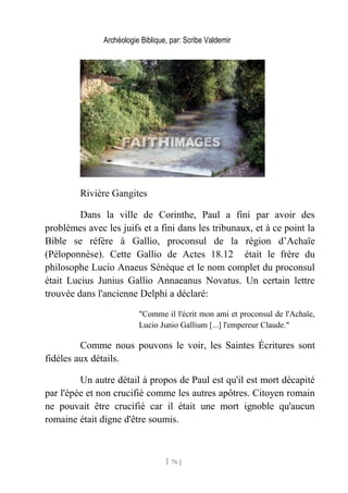 Archéologie Biblique, par: Scribe Valdemir
Rivière Gangites
Dans la ville de Corinthe, Paul a fini par avoir des
problèmes avec les juifs et a fini dans les tribunaux, et à ce point la
Bible se réfère à Gallio, proconsul de la région d’Achaïe
(Péloponnèse). Cette Gallio de Actes 18.12 était le frère du
philosophe Lucio Anaeus Sénèque et le nom complet du proconsul
était Lucius Junius Gallio Annaeanus Novatus. Un certain lettre
trouvée dans l'ancienne Delphi a déclaré:
"Comme il l'écrit mon ami et proconsul de l'Achaïe,
Lucio Junio Gallium [...] l'empereur Claude."
Comme nous pouvons le voir, les Saintes Écritures sont
fidèles aux détails.
Un autre détail à propos de Paul est qu'il est mort décapité
par l'épée et non crucifié comme les autres apôtres. Citoyen romain
ne pouvait être crucifié car il était une mort ignoble qu'aucun
romaine était digne d'être soumis.
[ 76 ]
 