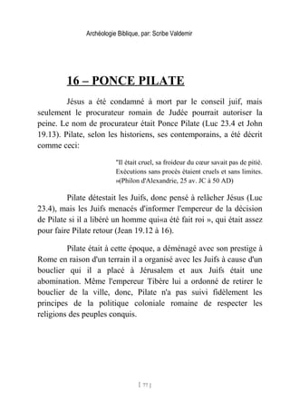 Archéologie Biblique, par: Scribe Valdemir
16 – PONCE PILATE
Jésus a été condamné à mort par le conseil juif, mais
seulement le procurateur romain de Judée pourrait autoriser la
peine. Le nom de procurateur était Ponce Pilate (Luc 23.4 et John
19.13). Pilate, selon les historiens, ses contemporains, a été décrit
comme ceci:
"Il était cruel, sa froideur du cœur savait pas de pitié.
Exécutions sans procès étaient cruels et sans limites.
»(Philon d'Alexandrie, 25 av. JC à 50 AD)
Pilate détestait les Juifs, donc pensé à relâcher Jésus (Luc
23.4), mais les Juifs menacés d'informer l'empereur de la décision
de Pilate si il a libéré un homme qui«a été fait roi », qui était assez
pour faire Pilate retour (Jean 19.12 à 16).
Pilate était à cette époque, a déménagé avec son prestige à
Rome en raison d'un terrain il a organisé avec les Juifs à cause d'un
bouclier qui il a placé à Jérusalem et aux Juifs était une
abomination. Même l'empereur Tibère lui a ordonné de retirer le
bouclier de la ville, donc, Pilate n'a pas suivi fidèlement les
principes de la politique coloniale romaine de respecter les
religions des peuples conquis.
[ 77 ]
 