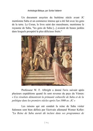 Archéologie Biblique, par: Scribe Valdemir
Un document assyrien du huitième siècle avant JC
mentionne Saba et un commerce intense qui a été fait avec les gens
de la terre. Le Coran, le livre saint des musulmans, mentionne le
royaume de Saba, "les gens de Saba [...] avaient de beaux jardins
dans lesquels prospéré le plus délicieux fruits."
Professeur W. F. Albright a donné l'avis suivant après
plusieurs expéditions quand ils sont revenus du pays du Yémen:
« Ces résultats démontrent la primauté culturelle de Saba et de la
politique dans les premiers siècles après l'an 1000 av. JC »
Les raisons qui ont conduit la reine de Saba visiter
Salomon sont bien définis par l'écrivain allemand Werner Keller:
"La Reine de Saba aurait dû inclure dans ses programmes de
[ 79 ]
 