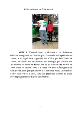 Archéologie Biblique, par: Scribe Valdemir
AUTEUR: Valdemir Mota de Menezes est un diplôme en
sciences biologiques et l'histoire par l'Université métropolitaine de
Santos, a un degré dans la gestion des affaires par l'UNIMONTE
Santos, et détient un baccalauréat de théologie par Faculté des
Assemblées de Dieu de Santos, est né en Itabaiana/SE/Brésil, en
1969. Dans les années 1990 il a fondé le Centre d'Évangélisation
Universelle, était quelques années à la radio sur Radio Universal de
Santos dans ville à Santos, l'une des premières stations au Brésil
avec le programation "Espoir aux peuples".
[ 8 ]
 