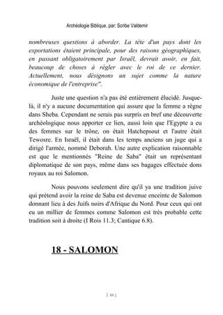 Archéologie Biblique, par: Scribe Valdemir
nombreuses questions à aborder. La tête d'un pays dont les
exportations étaient principale, pour des raisons géographiques,
en passant obligatoirement par Israël, devrait avoir, en fait,
beaucoup de choses à régler avec le roi de ce dernier.
Actuellement, nous désignons un sujet comme la nature
économique de l'entreprise".
Juste une question n'a pas été entièrement élucidé. Jusque-
là, il n'y a aucune documentation qui assure que la femme a règne
dans Sheba. Cependant ne serais pas surpris en bref une découverte
archéologique nous apporter ce lien, aussi loin que l'Egypte a eu
des femmes sur le trône, on était Hatchepsout et l'autre était
Tewosre. En Israël, il était dans les temps anciens un juge qui a
dirigé l'armée, nommé Deborah. Une autre explication raisonnable
est que le mentionnés "Reine de Saba" était un représentant
diplomatique de son pays, même dans ses bagages effectuée dons
royaux au roi Salomon.
Nous pouvons seulement dire qu'il ya une tradition juive
qui prétend avoir la reine de Saba est devenue enceinte de Salomon
donnant lieu à des Juifs noirs d'Afrique du Nord. Pour ceux qui ont
eu un millier de femmes comme Salomon est très probable cette
tradition soit à droite (I Rois 11.3; Cantique 6.8).
18 - SALOMON
[ 80 ]
 
