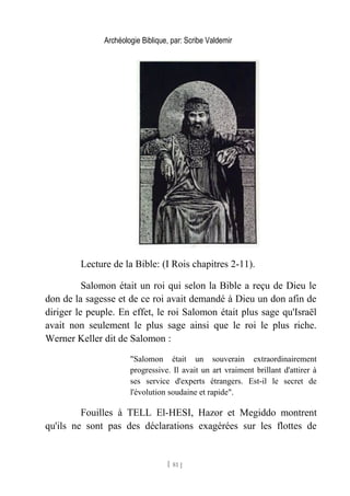 Archéologie Biblique, par: Scribe Valdemir
Lecture de la Bible: (I Rois chapitres 2-11).
Salomon était un roi qui selon la Bible a reçu de Dieu le
don de la sagesse et de ce roi avait demandé à Dieu un don afin de
diriger le peuple. En effet, le roi Salomon était plus sage qu'Israël
avait non seulement le plus sage ainsi que le roi le plus riche.
Werner Keller dit de Salomon :
"Salomon était un souverain extraordinairement
progressive. Il avait un art vraiment brillant d'attirer à
ses service d'experts étrangers. Est-il le secret de
l'évolution soudaine et rapide".
Fouilles à TELL El-HESI, Hazor et Megiddo montrent
qu'ils ne sont pas des déclarations exagérées sur les flottes de
[ 81 ]
 
