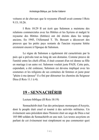 Archéologie Biblique, par: Scribe Valdemir
voitures et de chevaux que le royaume d'Israël avait comme I Rois
9.15; 10.26.
I Rois 10:29 Il est écrit que Salomon a maintenu des
relations commerciales avec les Hittites et les Syriens et malgré le
royaume des Hittites (hittites) ont été éteints dans les temps
anciens. En 1945, l'Allemand T. Th. Bossart a découvert des
preuves que les petits pays restants de l'ancien royaume hittite
existaient encore à l'époque de Salomon.
Le règne de Salomon a également été caractérisée par la
paix qui a prévalu tout au long de son domaine. Comme preuve de
l'amitié entre les chefs d'Etat, il était courant d'un roi donne sa fille
en mariage à un autre roi. Salomon voulait juste PAIX. Cette paix,
cependant, a été coûteuse, Salomon est devenu impliqué avec les
coutumes et les religions de ses centaines de femmes et juste pour
"plaire à ma épouse" il a fini par détourner les chemins du Seigneur
Dieu (I Rois 11.1 à 4).
19 - SENNACHÉRIB
Lecture biblique (II Rois 18:19)
Sennachérib était l'un des principaux monarques d'Assyrie,
dont le peuple était cruel et tourné à des activités militaires. Un
événement sans précédent dans l'histoire était un ange de Dieu a tué
185 000 soldats de Sennachérib en une nuit. Les textes assyriens en
parlant de cet événement tout simplement ne pas commenter quoi
[ 82 ]
 