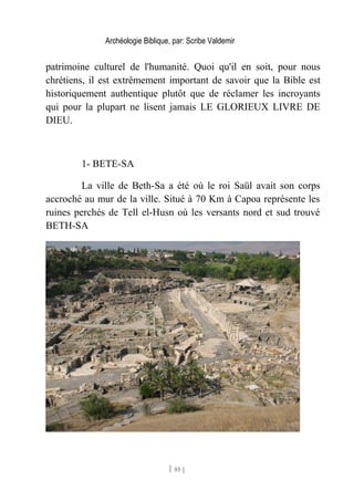 Archéologie Biblique, par: Scribe Valdemir
patrimoine culturel de l'humanité. Quoi qu'il en soit, pour nous
chrétiens, il est extrêmement important de savoir que la Bible est
historiquement authentique plutôt que de réclamer les incroyants
qui pour la plupart ne lisent jamais LE GLORIEUX LIVRE DE
DIEU.
1- BETE-SA
La ville de Beth-Sa a été où le roi Saül avait son corps
accroché au mur de la ville. Situé à 70 Km à Capoa représente les
ruines perchés de Tell el-Husn où les versants nord et sud trouvé
BETH-SA
[ 85 ]
 