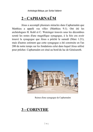 Archéologie Biblique, par: Scribe Valdemir
2 - CAPHARNAÜM
Jésus a accompli plusieurs miracles dans Capharnaüm que
Matthieu a appelé «sa ville» (Matthieu 9.1). Ont été les
archéologues H. Kohl et C. Watzinger trouvés sous les décombres
scruté les restes d'une magnifique synagogue, à la fois cru avoir
trouvé la synagogue que Jésus a prêché le samedi (Marc 1.21),
mais d'autres estiment que cette synagogue a été construite en l'an
200 de notre temps sur les fondations celui dans lequel Jésus utilisé
pour prêcher. Capharnaüm est situé au bord du lac de Génésareth.
Ruines d'une synagogue de Capharnaüm
3 - CORINTHE
[ 86 ]
 