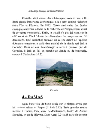 Archéologie Biblique, par: Scribe Valdemir
Corinthe était connu dans l'Antiquité comme une ville
d'une grande importance économique. Elle a servi comme l'échange
entre l'Est et l'Europe. En 1895, l'école américaine des études
classiques entrepris la tâche de la recherche de l'emplacement exact
de ce centre commercial. Enfin, le travail n'a pas été vain, sur le
côté ouest de Via Léchaion les décombres des magasins ont été
découverts. Une inscription trouvée sur ce site datant de l'époque
d'Auguste empereur, a parlé d'un marché de la viande qui était à
Corinthe. Dans ce cas, l'archéologie a servi à prouver que de
Corinthe, il était en fait un marché de viande ou de boucherie,
comme I Corinthiens 10.25.
Corinthe.
4 - DAMAS
Nom d'une ville de Syrie située sur le plateau arrosé par
les rivières Abana et Parpar (II Rois 5.12). Trois grandes routes
menant à Damas, l'une vient deMéditerranée, l'autre de Arabie
Saoudite, et un de l'Egypte. Dans Actes 9.24 à 25 parle de une rue
[ 87 ]
 